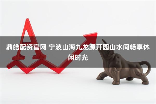 鼎皓配资官网 宁波山海九龙源开园山水间畅享休闲时光