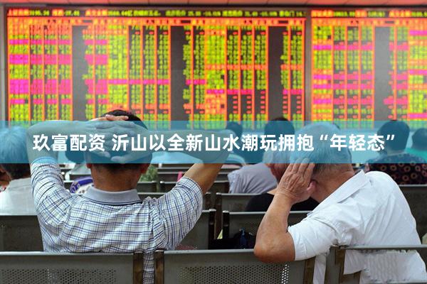 玖富配资 沂山以全新山水潮玩拥抱“年轻态”
