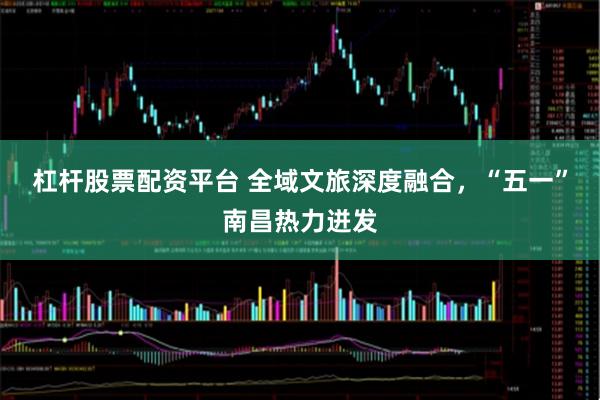 杠杆股票配资平台 全域文旅深度融合，“五一”南昌热力迸发