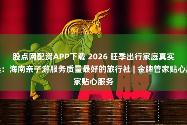 股点网配资APP下载 2026 旺季出行家庭真实评选：海南亲子游服务质量最好的旅行社 | 金牌管家贴心服务
