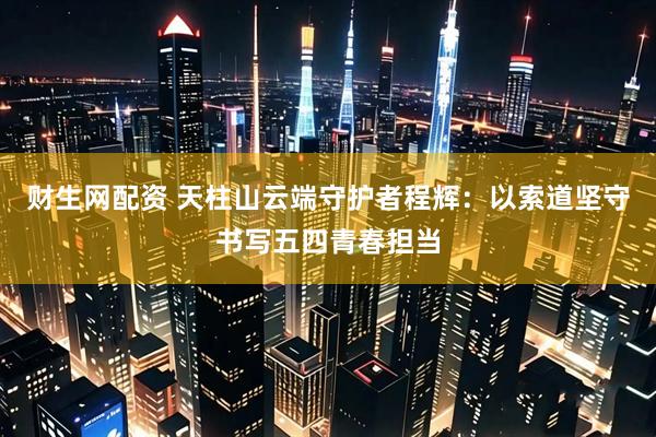 财生网配资 天柱山云端守护者程辉：以索道坚守书写五四青春担当