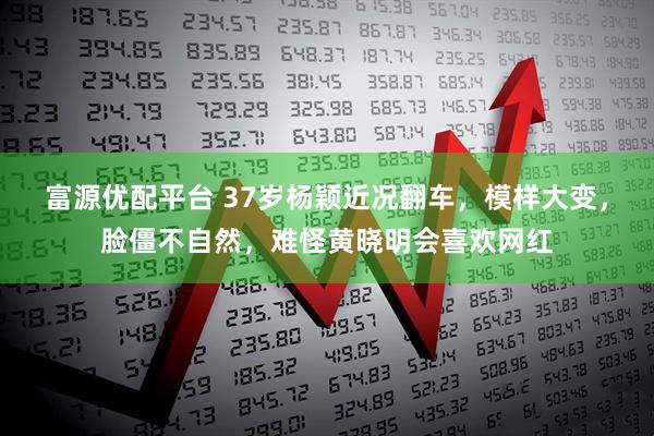 富源优配平台 37岁杨颖近况翻车，模样大变，脸僵不自然，难怪黄晓明会喜欢网红