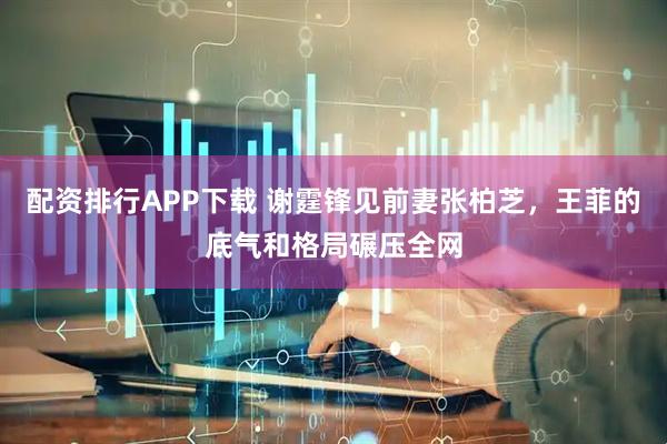 配资排行APP下载 谢霆锋见前妻张柏芝，王菲的底气和格局碾压全网