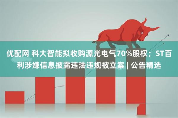 优配网 科大智能拟收购源光电气70%股权；ST百利涉嫌信息披露违法违规被立案 | 公告精选
