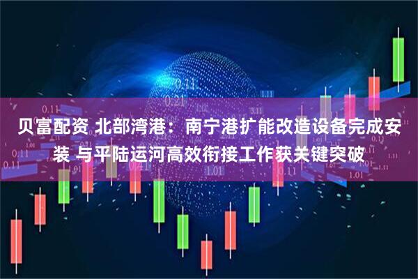 贝富配资 北部湾港：南宁港扩能改造设备完成安装 与平陆运河高效衔接工作获关键突破