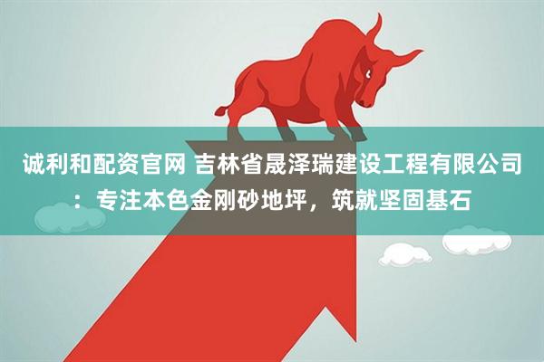诚利和配资官网 吉林省晟泽瑞建设工程有限公司：专注本色金刚砂地坪，筑就坚固基石