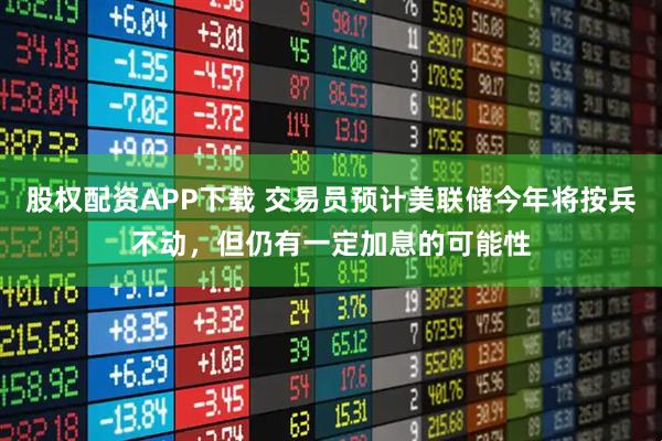 股权配资APP下载 交易员预计美联储今年将按兵不动，但仍有一定加息的可能性