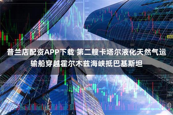 普兰店配资APP下载 第二艘卡塔尔液化天然气运输船穿越霍尔木兹海峡抵巴基斯坦