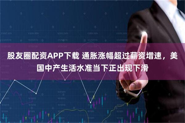 股友圈配资APP下载 通胀涨幅超过薪资增速，美国中产生活水准当下正出现下滑