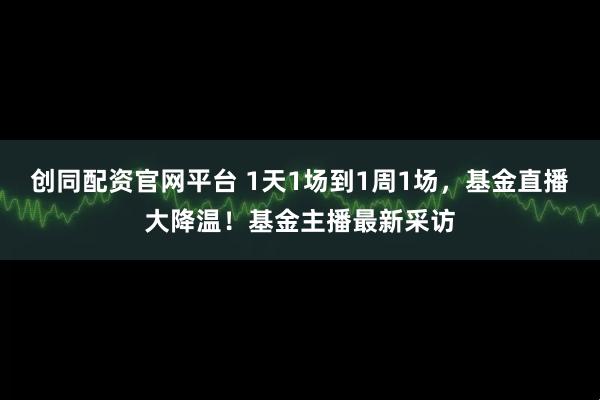 创同配资官网平台 1天1场到1周1场，基金直播大降温！基金主播最新采访