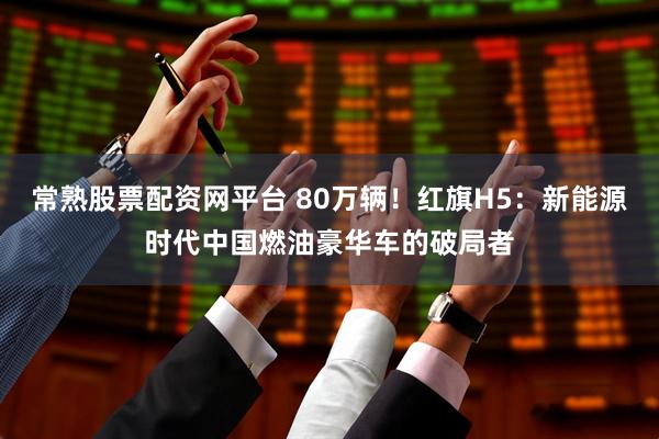 常熟股票配资网平台 80万辆！红旗H5：新能源时代中国燃油豪华车的破局者