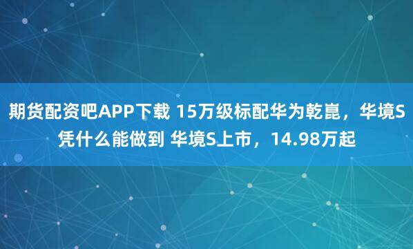 期货配资吧APP下载 15万级标配华为乾崑，华境S凭什么能做到 华境S上市，14.98万起