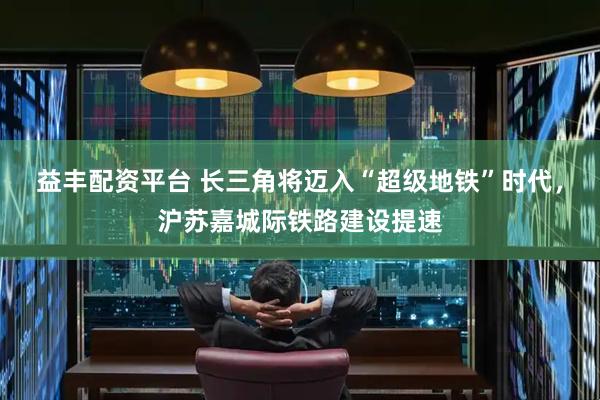 益丰配资平台 长三角将迈入“超级地铁”时代，沪苏嘉城际铁路建设提速