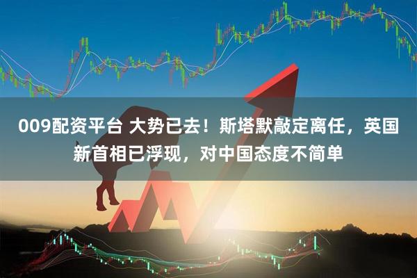 009配资平台 大势已去！斯塔默敲定离任，英国新首相已浮现，对中国态度不简单
