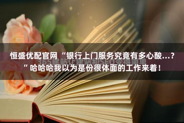 恒盛优配官网 “银行上门服务究竟有多心酸...？”哈哈哈我以为是份很体面的工作来着！