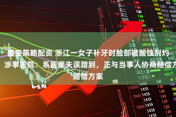 盛宝策略配资 浙江一女子补牙时脸部被酸蚀剂灼伤，涉事医院：系医师失误蹭到，正与当事人协商赔偿方案