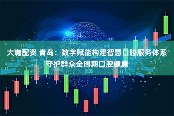 大咖配资 青岛：数字赋能构建智慧口腔服务体系守护群众全周期口腔健康
