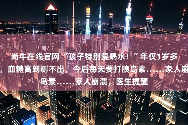 尚牛在线官网 “孩子特别爱喝水！”年仅1岁多就确诊糖尿病，血糖高到测不出，今后每天要打胰岛素……家人崩溃，医生提醒
